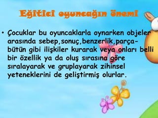 Eğitici oyuncağın önemi

• Çocuklar bu oyuncaklarla oynarken objeler
  arasında sebep,sonuç,benzerlik,parça-
  bütün gibi ilişkiler kurarak veya onları belli
  bir özellik ya da oluş sırasına göre
  sıralayarak ve gruplayarak zihinsel
  yeteneklerini de geliştirmiş olurlar.
 