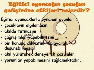 Eğitici oyuncağın çocuğun
 gelişimine etkileri nelerdir?
Eğitici oyuncaklarla oynanan oyunlar ;
• çocukların algılamasını
• akılda tutmasını
• çağrışımlar yapabilmesini
• bir konuda dikkatini toplayarak
  düşünebilmesini
• akıl yürüterek deneyerek çözümler
• yorumlar yapabilmesini sağlamaktadır.
 