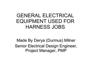 GENERAL ELECTRICAL EQUIPMENT USED FOR HARNESS JOBS Made By Derya (Durmus) Milner Senior Electrical Design Engineer, Project Manager, PMP 