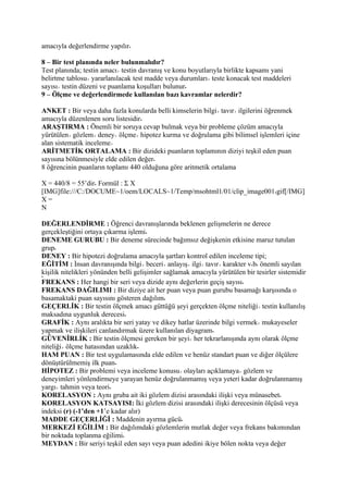 amacıyla değerlendirme yapılır

8 – Bir test planında neler bulunmalıdır?
Test planında; testin amacı testin davranış ve konu boyutlarıyla birlikte kapsamı yani
belirtme tablosu yararlanılacak test madde veya durumları teste konacak test maddeleri
sayısı testin düzeni ve puanlama koşulları bulunur
9 – Ölçme ve değerlendirmede kullanılan bazı kavramlar nelerdir?

ANKET : Bir veya daha fazla konularda belli kimselerin bilgi tavır ilgilerini öğrenmek
amacıyla düzenlenen soru listesidir
ARAŞTIRMA : Önemli bir soruya cevap bulmak veya bir probleme çözüm amacıyla
yürütülen gözlem deney ölçme hipotez kurma ve doğrulama gibi bilimsel işlemleri içine
alan sistematik inceleme
ARİTMETİK ORTALAMA : Bir dizideki puanların toplamının diziyi teşkil eden puan
sayısına bölünmesiyle elde edilen değer
8 öğrencinin puanların toplamı 440 olduğuna göre aritmetik ortalama

X = 440/8 = 55’dir Formül : Σ X
[IMG]file:///C:/DOCUME~1/oem/LOCALS~1/Temp/msohtml1/01/clip_image001 gif[/IMG]
X=
N

DEĞERLENDİRME : Öğrenci davranışlarında beklenen gelişmelerin ne derece
gerçekleştiğini ortaya çıkarma işlemi
DENEME GURUBU : Bir deneme sürecinde bağımsız değişkenin etkisine maruz tutulan
grup
DENEY : Bir hipotezi doğrulama amacıyla şartları kontrol edilen inceleme tipi;
EĞİTİM : İnsan davranışında bilgi beceri anlayış ilgi tavır karakter v b önemli sayılan
kişilik nitelikleri yönünden belli gelişimler sağlamak amacıyla yürütülen bir tesirler sistemidir
FREKANS : Her hangi bir seri veya dizide aynı değerlerin geçiş sayısı
FREKANS DAĞILIMI : Bir diziye ait her puan veya puan gurubu basamağı karşısında o
basamaktaki puan sayısını gösteren dağılım
GEÇERLİK : Bir testin ölçmek amacı güttüğü şeyi gerçekten ölçme niteliği testin kullanılış
maksadına uygunluk derecesi
GRAFİK : Aynı aralıkta bir seri yatay ve dikey hatlar üzerinde bilgi vermek mukayeseler
yapmak ve ilişkileri canlandırmak üzere kullanılan diyagram
GÜVENİRLİK : Bir testin ölçmesi gereken bir şeyi her tekrarlanışında aynı olarak ölçme
niteliği ölçme hatasından uzaklık
HAM PUAN : Bir test uygulamasında elde edilen ve henüz standart puan ve diğer ölçülere
dönüştürülmemiş ilk puan
HİPOTEZ : Bir problemi veya inceleme konusu olayları açıklamaya gözlem ve
deneyimleri yönlendirmeye yarayan henüz doğrulanmamış veya yeteri kadar doğrulanmamış
yargı tahmin veya teori
KORELASYON : Aynı gruba ait iki gözlem dizisi arasındaki ilişki veya münasebet
KORELASYON KATSAYISI: İki gözlem dizisi arasındaki ilişki derecesinin ölçüsü veya
indeksi (r) (-1’den +1’e kadar alır)
MADDE GEÇERLİĞİ : Maddenin ayırma gücü
MERKEZİ EĞİLİM : Bir dağılımdaki gözlemlerin mutlak değer veya frekans bakımından
bir noktada toplanma eğilimi
MEYDAN : Bir seriyi teşkil eden sayı veya puan adedini ikiye bölen nokta veya değer
 