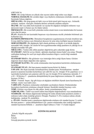 (ORTANCA)
MOD : Bir seride frekansı en yüksek olan sayının isabet ettiği nokta veya değer
NORMAL DAĞILIM: Bir serideki değer veya ölçülerin ortalamanın etrafında simetrik çan
biçiminde frekans dağılımı
ORTALAMA : Bir grup puana ait tipik veya en fazla temsil gücü taşıyan sayı Aritmetik
ortalama medyan mod gibi Ortalama denince aritmetik ortalama anlaşılır
ÖLÇME : Bir veya daha fazla kişilerde var sayılan bir değişken niteliğinin miktarını veya
derecesini tespit ve bunun sayı ile ifadesi işlemi
ÖRNEKLEM : Bir evreni belli yönlerden teslim etmek üzere evren ünitelerinden bir kısmını
içine alan bir parça
PUAN : Kişinin bir test üzerindeki başarısını veya durumunu nicelik yönünden belirtmek için
kullanılan sayı
RANDOM (ÖRNEKLEM) : İhtimaliyet hesaplarının uygulanmasına elverişle örneklem tipi
Evrene dahil her üniteye aynı ihtimaliyet derecesi ile içine alma özelliğini taşıyan örneklem
SERİ GENİŞLİĞİ : Bir değişkenle ilgili olarak gözlenen en büyük ve en küçük değerler
arasındaki fark; örneğin bir sınıfın bir test uygulamasından aldığı puanların en yükseği ile en
düşüğü arasındaki fark gibi
SIRALAMA : Testten elde edilen puanları değerlerine göre yukarıdan aşağı dizme
STANDART : Belli bir seviye ölçüsü eğitimde ulaşılmak istenen hedef veya amaç: Örneğin
müfredatta herhangi bir sınıf için tespit edilen konuların bilgisi o sınıfın bilgi standardı
demektir
STANDART HATA : Bir gözlemin veya istatistiğin ihtiva ettiği ölçme hatası Gözlem
değerinin farazi doğru değerden olan sapması
STANDART KAYMA : Bir seride ortalamadan olan kaymaların karelerinin ortalamasının
karekökü
STANDART PUAN : Bir ham puanın standart kayma birimi ile ifadesi
T-PUANI : Bir ölçek üzerinde normalleştirilmiş standart puan Normalleştirme standart
puanın (z-puanının kesirden kurtarılması için sabit bir sayı ile örneğin 10 ile çarpılması ve (-)
işaretinden kurtulması için çarpımın sabit bir sayı ile örneğin 50 ile toplanması işlemidir T =
z 10 + 50 böylece T – puanlarına dönüştürülmüş bir puan dağılımının ortalaması 50 standart
kayması 10’dur )
TEST : Yetenek başarı ilgi gibi kişiye ait değişken nitelikleri ölçmek üzere hazırlanmış bir
imtihan seçme veya teşhis aracı
VARİYANS : Puanların ortalamaları etrafındaki yayılmaların ölçüsü Ortalamalardan
kaymaların karelerinin ortalaması alınarak bulunur Karekökü standart kaymayı verir
VERİ : Gözlem veya ölçme ile elde edilen henüz yorumlanmamış bilgi
YORUMLAMA : Tahlil veya tasnif edilen ham bilgileri değerlendirme veya manalandırma
YÜZDELİK : Bir frekans dağılımında herhangi bir nokta altında kalan puanların yüzdesi o
noktanın isabet ettiği yüzdeliği gösterir Örneğin: Puanların % 50 si medyan noktası altında
kaldığından medyan 50 yüzdeliktir
z - PUANI : Standart puan z puanlarının dağılımında ortalama sıfır standart kayma 1’e eşittir
Bir ham puanın z – puana dönüştürülmesi için puanın ortalamadan olan uzaklığı dağılımın
standart kaymasına bölünür z – puanların değeri kabaca (-3’den +3’e kadar değişir)


                                     EĞİTİM FELSEFESİ
_Felsefe: bilgelik arayışıdır
Bilim
Felsefe
Gerçeği parçalara ayırarak inceler
 