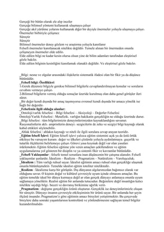 Gerçeği bir bütün olarak ele alıp inceler
Gerçeğe bilimsel yöntemi kullanarak ulaşmaya çalışır
Gerçeğe akıl yürütme yolarını kullanarak diğer bir deyişle önermeler yoluyla ulaşmaya çalışır
Önermeler birbiriyle çelişmez
Süreçtir
Süreçtir
Bilimsel önermeler deney gözlem ve araştırma yoluyla kanıtlanır
Felsefi önermeler kanıtlanacak nitelikte değildir Temele alınan bir önermeden onunla
çelişmeyen önermeler elde edilir
Elde edilen bilgi ne kadar kesin olursa olsun yine de bilim adamları tarafından eleştirisel
gözle bakılır
Elde edilen bilginin kesinliğini kanıtlamak olanaklı değildir Ve eleştirisel gözle bakılır


_Bilgi: nesne ve olgular arasındaki ilişkilerin sistematik ifadesi olan bir fikir ya da düşünce
bütünüdür
_Felsefi bilgi: Özellikleri
1 Gerek düzensiz bilgiyle gerekse bilimsel bilgilerle cevaplandırılmayan konular ve soruların
cevabını vermeye çalışır
2 Bilimsel bilgilerin vermiş olduğu sonuçlar üzeride kurulmuş olan daha genel görüşler ileri
sürer
_Bir değer kendi dışında bir amaç taşımıyorsa evrensel kendi dışında bir amaca yönelik ise
bağlı bir değerdir
_Felsefenin ilgili olduğu alanlar:
_Ontoloji/varlık felsefesi – Bilgi felsefesi – Aksiyoloji – Değerler Felsefesi
Ontoloji/Varlık Felsefesi : Metafizik varlığın hakikatin gerçekliğin ne olduğu üzerinde durur
_Bilgi felsefesi : tüm bilgilerimizin deneyimlerimizden kaynaklandığını savunur
Rasyonalistlerin aklı ampristlerin deneyi sezgicilerin de zeka ve sezgiyi bilgi kaynağı olarak
kabul ettikleri söylenebilir
_Ahlak felsefesi : ahlakın kaynağı ve niteli ile ilgili sorulara cevap arayan teoridir
_Eğitim felsefi İşlevi: Eğitim felsefi işlevi yalızca eğitim sistemini açık ya da üstü örtük
etkileye bu varsayım kuram değer ve ülkeleri çözümle yoluyla aydınlatmaya geçerlik ve
tutarlık ölçütlerini belirlemeye çalışır Görevi yasa koymak değil var olan yasaları
irdelemektir Eğitim felsefesi eğitime yön veren amaçları şekillendiren ve eğitim
uygulamalarına yol gösteren bir disiplin ve ya sistemli fikir ve kavramlar bütünüdür
_Felsefi Yaklaşımlar : felsefe temel sorunlara inan düşüncenin bir çatışma alanıdır Felsefi
yaklaşımlar şunlardır İdealizm – Realizm – Pragmatizm – Natüralizm – Varoluşculuk
_İdealizm : Tüm varlığı ruhsal sayar İdealist eğitimin amacı ruhsal olan gerçekliğe ulaşmak
onunla bütünleşmektir Temelde idealist eğitim totoliter niteliktedir
_Realizm : İdealizme karşı bir görüştür Dış dünyanın algılarımızdan bağımsız olarak var
olduğunu savur O kişinin doğal ve kültürel çevresiyle uyum içinde olmasını amaçlar Bu
eğitim temelde ideal bir dünya kurmaya değil ar olan gerçek dünyayı anlamaya onunla uyum
sağlamaya yöneliktir Realist eğitim bir anlamda tutucudur Beğenilere değil insanlığın kalıcı
nitelikte saydığı bilgi beceri ve davranış birikimine ağırlık verir
_Pragmatizm : değişme gerçekliğin özünü oluşturur Gerçeklik ise deneyimlerimizle oluşan
bir süreçtir Dünyayı insanın çevresiyle etkileşiminin bir ürünü sayar Bir anlamda her şeyin
ölçüsü insandır Pragmatizm’e göre eğitimin amacı bireyleri yetiştirmektir Bu çerçevede
bireylere daha sonraki yaşantılarının kontrolünü ve yönlendirmesini sağlayan temel bilgiler
kazandırılmalıdır
 