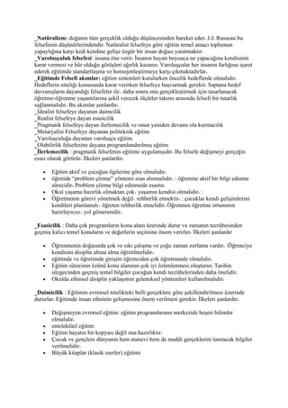 _Natüralizm: doğanın tüm gerçeklik olduğu düşüncesinden hareket eder J J Russeau bu
felsefenin düşünürlerindendir Natüralist felsefeye göre eğitim temel amacı toplumun
yapaylığına karşı kedi kendine gelişe özgür bir insan doğası yaratmaktır
_Varoluşçuluk felsefesi: insana öne verir İnsanın hayatı boyunca ne yapacağına kendisinin
karar vermesi ve hür olduğu görüşleri ağırlık kazanır Varoluşçular her insanın farlığına işaret
ederek eğitimde standartlaşma ve homojenleştirmeye karşı çıkmaktadırlar
_Eğitimde Felsefi akımlar: eğitim sistemleri kurulurken öncelik hedeflerde olmalıdır
Hedeflerin niteliği konusunda karar verirken felsefeye başvurmak gerekir Saptana hedef
davranışların dayandığı felsefeler ile daha sonra onu gerçekleştirmek için tasarlanacak
öğretme-öğrenme yaşantılarına şekil verecek ölçütler takımı arasında felsefi bir tutarlık
sağlanmalıdır Bu akımlar şunlardır
_İdealist felsefeye dayanan daimcilik
_Realist felsefeye dayan esasicilik
_Pragmatik felsefeye dayan ilerlemecilik ve onun yeniden devamı ola kurmacılık
_Metaryalist Felsefeye dayanan politeknik eğitim
_Varoluşculuğa dayanan varoluşçu eğitim
_Olabilirlik felsefesine dayana programlandırılmış eğitim
_İlerlemecilik : pragmatik felsefenin eğitime uygulanışıdır Bu felsefe değişmeyi gerçeğin
esası olarak görürür İlkeleri şunlardır

   •   Eğitim aktif ve çocuğun ilgilerine göre olmalıdır
   •   öğretide “problem çözme” yöntemi esas alınmalıdır : öğrenme aktif bir bilgi edinme
       sürecidir Problem çözme bilgi edinmede esastır
   •   Okul yaşama hazırlık olmaktan çok yaşamın kendisi olmalıdır :
   •   Öğretmenin görevi yönetmek değil rehberlik etmektir : çocuklar kendi gelişimlerini
       kendileri planlamalı öğreten rehberlik etmelidir Öğretmen öğretme ortamının
       hazırlayıcısı yol gösterenidir

_Esasicilik : Daha çok programların konu alanı üzerinde durur ve zamanın tecrübesinden
geçmiş kalıcı temel konuların ve değerlerin seçimine önem verirler İlkeleri şunlardır

   •   Öğrenmenin doğasında çok ve sıkı çalışma ve çoğu zaman zorlama vardır :Öğrenciye
       kendisini disiplin altına alma öğretilmelidir
   •   eğitimde ve öğretimde girişim öğrenciden çok öğretmende olmalıdır
   •   Eğitim sürecinin özünü konu alanının çok iyi özümlenmesi oluşturur Tarihin
       süzgecinden geçmiş temel bilgiler çocuğun kendi tecrübelerinden daha önelidir
   •   Okulda zihinsel disiplin yaklaşımın geleneksel yöntemleri kullanılmalıdır

_Daimicilik : Eğitimin evrensel nitelikteki belli gerçeklere göre şekillendirilmesi üzerinde
dururlar Eğitimde insan zihninin gelişmesine önem verilmesi gerekir İlkeleri şunlardır

   •   Değişmeyen evrensel eğitim: eğitim programlarının merkezide beşeri bilimler
       olmalıdır
   •   entelektüel eğitim:
   •   Eğitim hayatın bir kopyası değil ona hazırlıktır
   •   Çocuk ve gençlere dünyanın hem manevi hem de maddi gerçeklerini tanıtacak bilgiler
       verilmelidir
   •   Büyük kitaplar (klasik eserler) eğitimi
 