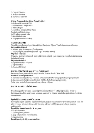 3 Coğrafi faktörler
4 Ailesel faktörler
5 Durumsal faktörler

Çoklu Zeka modeline Göre Zeka Çeşitleri
1 Bedensel-Kinestetik Zeka
2 Kişiler arası – sosyal zeka
3 Benlik bilgisi
4 Mantıksal- matematiksel Zeka
5 Müzik ve Ritmik zeka
6 Görsel ve uzaysal zeka
7 Sözel Dilsel zeka
8 Doğa (Naturalistik Zeka)

TAM ÖĞRENME
Tam öğrenme kuramı Amerikalı eğitimci Benjamin Bloom Tarafından ortaya atılmıştır
Öğrenci Özellikleri
1 Bilişsel giriş davranışları (Ön Öğrenme)
2 Duyuşsal giriş özellikleri (Tutum ilgi başarma inancı)
Öğretim Yöntemi
Öğrenme üniteleri (işlenecek ünite); öğretimin niteliği yani öğrenciye uygunluğu da öğrenme
ünitelerini kapsar
Öğrenme ürünleri
1 Öğrenme düzeyi ve çeşidi
2 Öğrenme hızı
3 Duyuşsal ürünler

PROBLEM ÇÖZME YOLUYLA ÖĞRENME
Problem çözme yöntemlerini ortaya atanlar Dewey Barth West İdol
Problem çözme yöntemleri
1 Deneme sınama yoluyla ; Tundike ortaya atmıştır Davranışçı psikologlar geliştirmiştir
2 Kavrama yoluyla öğrenme ; Gestalt Köhler Psikologlar geliştirmiştir
3 Var olan modellerle problem çözme ; Gagne Glasser

PROJE TABANLI ÖĞRENME

Hedefe uygun bir projenin seçilip öğretmenin yardımcı ve rehber öğrenci ise özerk ve
kurgulayacıdır Her senaryonun sonunda gerçekçi ve öğrenci tarafından geliştirilmiş bir ürün
ortaya çıkar

İŞBİLİĞİNE DAYALI ÖĞRENME
İşbirliğine dayalı öğrenme öğrencileri küçük gruplar oluşturarak bir problemi çözmek yada bir
görevi yerine getirmek üzere ortak bir amaç uğruna birilikte çalışma yoluyla öğrenme
yaklaşımıdır
İşbirliğine dayalı beceriler 4 ‘e ayrılır
1 Grup oluşturma
2 Görevi yerine getirme
3 grup çalışmalarını formüle etme
4 olgunlaştırma
İşbirlğine dayalı öğrenme teknikleri
 