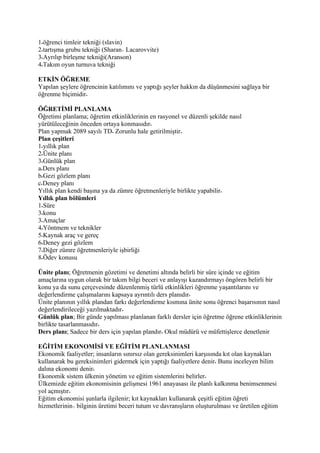 1 öğrenci timleir tekniği (slavin)
2 tartışma grubu tekniği (Sharan Lacarovvite)
3 Ayrılıp birleşme tekniği(Aranson)
4 Takım oyun turnuva tekniği

ETKİN ÖĞREME
Yapılan şeylere öğrencinin katılımını ve yaptığı şeyler hakkın da düşünmesini sağlaya bir
öğrenme biçimidir

ÖĞRETİMİ PLANLAMA
Öğretimi planlama; öğretim etkinliklerinin en rasyonel ve düzenli şekilde nasıl
yürütüleceğinin önceden ortaya konmasıdır
Plan yapmak 2089 sayılı TD Zorunlu hale getirilmiştir
Plan çeşitleri
1 yıllık plan
2 Ünite planı
3 Günlük plan
a Ders planı
b Gezi gözlem planı
c Deney planı
Yıllık plan kendi başına ya da zümre öğretmenleriyle birlikte yapabilir
Yıllık plan bölümleri
1 Süre
3 konu
3 Amaçlar
4 Yöntmem ve teknikler
5 Kaynak araç ve gereç
6 Deney gezi gözlem
7 Diğer zümre öğretmenleriyle işbirliği
8 Ödev konusu

Ünite planı; Öğretmenin gözetimi ve denetimi altında belirli bir süre içinde ve eğitim
amaçlarına uygun olarak bir takım bilgi beceri ve anlayışı kazandırmayı öngören belirli bir
konu ya da sunu çerçevesinde düzenlenmiş türlü etkinlikleri öğrenme yaşantılarını ve
değerlendirme çalışmalarını kapsaya ayrıntılı ders planıdır
Ünite planının yıllık plandan farkı değerlendirme kısmına ünite sonu öğrenci başarısının nasıl
değerlendirileceği yazılmaktadır
Günlük plan; Bir günde yapılması planlanan farklı dersler için öğretme öğrene etkinliklerinin
birlikte tasarlanmasıdır
Ders planı; Sadece bir ders için yapılan plandır Okul müdürü ve müfettişlerce denetlenir

EĞİTİM EKONOMİSİ VE EĞİTİM PLANLANMASI
Ekonomik faaliyetler; insanların sınırsız olan gereksinimleri karşısında kıt olan kaynakları
kullanarak bu gereksinimleri gidermek için yaptığı faaliyetlere denir Bunu inceleyen bilim
dalına ekonomi denir
Ekonomik sistem ülkenin yönetim ve eğitim sistemlerini belirler
Ülkemizde eğitim ekonomisinin gelişmesi 1961 anayasası ile planlı kalkınma benimsenmesi
yol açmıştır
Eğitim ekonomisi şunlarla ilgilenir; kıt kaynakları kullanarak çeşitli eğitim öğreti
hizmetlerinin bilginin üretimi beceri tutum ve davranışların oluşturulması ve üretilen eğitim
 
