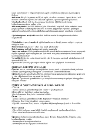 öğreti hizmetlerinin ve bilginin toplumun çeşitli kesimleri arasında nasıl dağıtılacağıyla
ilgilenir
Kalkınma; Bireylerin gönenç (refah) düzeyini yükseltmek amacıyla siyasal iktidarı belli
ekonomi ve toplumsal politikalar izleyerek toplumun yapısını değiştirme girişimidir
Ulusal gelir; ülkede belli bir dönem içinde tüm üretim faktörlerinin üretimde
kullanılmasından doğan toplam gelir
Kalkınma planları; belli bir dönemde )plan döneminde) ulaşılmak istene kalkınma hızını
gerçekleştirmek üzere hangi toplumsal ve ekonomik değişmeleri yapılması gerektiğini
saptama bununla ilgili kestirimlerde buluna ve kullanılacak araçları tanımlama girişimidir

Eğitimin topluma Maliyeti;kamusal ve özel harcamalar ile vazgeçme maliyetinden
oluşmaktadır

Eğitimin bireye gerçek maliyeti ; eğitimin dolaysız ve dolaylı parasal maliyeti vazgeçme
maliyetini içerir
Dolaysız maliyet; Kırtasiye kitap okul ücreti gibi konular
Dolaylı parasal maliyet; Beslenme giyim gibi harcamalar
Vazgeçme maliyeti; Kıt kaynakların değişik biçimlerde kullanımı sırasında bir seçim yapmak
seçilen seçeneğin dışındaki seçenekleri feda etmek bazı gereksinimleri karşılama fırsatını
kaçırmak anlamındadır
Verimlilik; Bir üretim ya da sistemi ürettiği çıktı ile bu çıktıyı yaratmak için kullanılan girdi
arasındaki ilişkidir
Öğrenmek bir işi nasıl yapılacağını bilmek eğitim ise o işi yapmak anlamındadır

ÖĞRENME- ÖĞRETME KURAMLARI
Öğretim; bireyin yaşam boyu süren eğitiminin okulda planlı ve proğramlı olarak yürütülen
kısmıdır öğretim genişliği olan eğitim kavramının alt kesimlerinden biridir
Eğitim; kişinin toplumsal yeteneklerinin optimum kişisel gelişmesinin sağlanması içi çevreyi
ve okul etkinliklerini içine ala sosyal bir süreçtir
Öğretim; Öğrenmenin gerçekleşmesi için bireyde istene davranışları gelişimi için uygulana
süreçlerin tümüdür

EĞİİTM VE ÖĞRETİMİN BENZER VE FARKLI YÖNLERİ
EĞİTİM
1 Zaman ve mekan yönünden kapsamlı sürekli ve çok boyutludur
2 Bilgi dahil her türlü deneyim üzeride durulur
3 üzerinde durulan deneyimler rastlantısal olabilir
ÖĞRETİM
1 Zaman ve mekan yönünden sınırlıdır Toplumun beklentileri önemlidir
2 Öğrenme deneyimlerinin eğitsel olması esastır
3 öğretide rastlantısal deneyimlerin yeri yoktur Öğretim planlı proğramlı ve desteklidir

Benzer yönleri
1 Süregeldiği toplumun sosyal kültürel politik ve ekonomik olgularından etkilenir
2 Yerel ulusal ve uluslar arası özellik taşır

Öğrenme; etkileşim sonucu kişide oluşan kalıcı davranış değişmeleridir Öğrenme için 3
koşulun oluşması gerekir
1 Davranışlarda bir değişme olmalıdır
2 Davranışlardaki bu değişme kalıcı olmalıdır
 