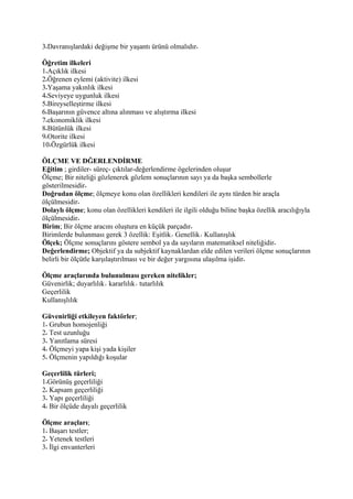 3 Davranışlardaki değişme bir yaşantı ürünü olmalıdır

Öğretim ilkeleri
1 Açıklık ilkesi
2 Öğrenen eylemi (aktivite) ilkesi
3 Yaşama yakınlık ilkesi
4 Seviyeye uygunluk ilkesi
5 Bireyselleştirme ilkesi
6 Başarının güvence altına alınması ve alıştırma ilkesi
7 ekonomiklik ilkesi
8 Bütünlük ilkesi
9 Otorite ilkesi
10 Özgürlük ilkesi

ÖLÇME VE DĞERLENDİRME
Eğitim ; girdiler- süreç- çıktılar-değerlendirme ögelerinden oluşur
Ölçme; Bir niteliği gözlenerek gözlem sonuçlarının sayı ya da başka sembollerle
gösterilmesidir
Doğrudan ölçme; ölçmeye konu olan özellikleri kendileri ile aynı türden bir araçla
ölçülmesidir
Dolaylı ölçme; konu olan özellikleri kendileri ile ilgili olduğu biline başka özellik aracılığıyla
ölçülmesidir
Birim; Bir ölçme aracını oluştura en küçük parçadır
Birimlerde bulunması gerek 3 özellik: Eşitlik Genellik Kullanışlık
Ölçek; Ölçme sonuçlarını göstere sembol ya da sayıların matematiksel niteliğidir
Değerlendirme; Objektif ya da subjektif kaynaklardan elde edilen verileri ölçme sonuçlarının
belirli bir ölçütle karşılaştırılması ve bir değer yargısına ulaşılma işidir

Ölçme araçlarında bulunulması gereken nitelikler;
Güvenirlik; duyarlılık kararlılık tutarlılık
Geçerlilik
Kullanışlılık

Güvenirliği etkileyen faktörler;
1 Grubun homojenliği
2 Test uzunluğu
3 Yanıtlama süresi
4 Ölçmeyi yapa kişi yada kişiler
5 Ölçmenin yapıldığı koşular

Geçerlilik türleri;
1 Görünüş geçerliliği
2 Kapsam geçerliliği
3 Yapı geçerliliği
4 Bir ölçüde dayalı geçerlilik

Ölçme araçları;
1 Başarı testler;
2 Yetenek testleri
3 İlgi envanterleri
 
