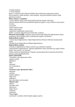 4 Kişilik ölçekleri
5 Tutum ölçekleri
Başarı ve yetenek testleri bilişsel özellikleri ölçer (maksimum performans testleri)
İlgi envanterleri kişilik ölçekleri tutum ölçekleri duyuşsal özellikleri ölçerler (Tipik
performans testleri)
Ölçme yöntem ve teknikleri;
1 yazılı yoklama; analiz sentez düzeyindeki hedef davranışları etkili ölçer
2 Sözlü yoklama; Belli bir konu hakkında öğrencinin güçlü ve zayıf yönlerini ortaya çıkarır
3 Testler
-kısa testler
-çoktan seçmeli testler
-doğru yanlış testleri
-eşleştirmeli maddelerden oluşan testler
4 Ödev ve projeler (öğrenilmeyen konuda ödev verilmez)
Ölçmenin temel özelliği; sonuçların sayısal olarak ifade edilmesidir değerlendirme ölçme
sonuçlarının belirli ölçütlere göre yorumlanarak yargılara varılmasıdır
Değerlendirme çeşitleri
1 norma dayalı değerlendirme ( Bağıl Değerlendirme) Bireyleri birbiriyle karşılaştırarak
yapılır
2 Hedefe dayalı değerlendirme (Mutlak değerlendirme)
Değerlendirme çeşitleri
1 Tanılayıcı değerlendirme; Başarı yetenek seçe yerleştirme amaçlıdır
2 Biçimlendirici değerlendirme ; öğrenme güçlüklerini ortaya çıkartmak için yapılır (izleme
testleri kısa sınavlar ara sınavlar)
3 Düzey belirleyici değerlendirme; Proğram sonunda öğrencilerin kazanılmış becerilerini
ölçmeye yaraya değelendirmedir
SINIF YÖNETİMİ
* Woolfolk’a göre öğretmenin rollari
-öğretim uzmanı
-güdüleyici
-lider
-danışman
-çevre düzenleyici
-model
*Seronson’a göre öğretmenin rolleri
-danışman
-yardımcı
-diisplin sağlayıcı
-bilgi verici
-güdüleyici
-aracı (dış dünya sınıf arasında)
*Blayth’a göre
-öğretici
-ana baba-vekili
-düzenleyici
-değer taşıyıcı
-sınıflayıcı
-refah işçisi
*Trow’a göre
-yönetimsel ve yürütme rolleri disiplin sağlayıcı (polis)
 