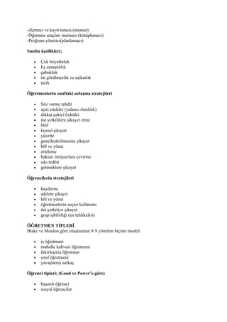 -ölçmeci ve kayıt tutucu (memur)
-Öğrenme araçları memuru (kütüphaneci)
-Proğram yönetici(planlamacı)

Sınıfın özellikleri;

   •   Çok boyutluluk
   •   Eş zamanlılık
   •   çabukluk
   •   ön görülmezlik ve aşikarlık
   •   tarih

Öğretmenlerin sınıftaki uzlaşma stratejileri

   •   Söz verme tehdit
   •   aşırı istekler (yalancı ılımlılık)
   •   dikkat çekici öyküler
   •   üst yetkililere şikayet etme
   •   blöf
   •   kişisel şikayet
   •   yücelte
   •   genelleştirilmesine şikayet
   •   böl ve yönet
   •   erteleme
   •   hakları imtiyazlara çevirme
   •   sıkı tedbir
   •   geleneklere şikayet

Öğrencilerin stratejileri

   •   kaydırma
   •   adelete şikayet
   •   böl ve yönet
   •   öğretmenlerin seçici kullanımı
   •   üst yetkiliye şikayet
   •   grup işbilirliği (en tehlikelisi)

ÖĞRETMEN TİPLERİ
Blake ve Mouton göre oluşturulan 9 9 yönetim biçimi modeli

   •   iş öğretmeni
   •   mahalle kahvesi öğretmeni
   •   fakirleşmiş öğretmen
   •   sınıf öğretmeni
   •   yavaşlamış sarkaç

Öğrenci tipleri; (Good ve Power’e göre)

   •   başarılı öğrenci
   •   sosyal öğrenciler
 