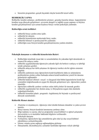 •   benzetim programları; gerçek hayattaki olaylar kontrollü temsil edilir

REHBERLİK YAPMA
Rehberlik; kendini anlaması problemlerini çözmesi gerçekçi kararlar alması kapasitelerini
kendine uygu düzeyde geliştirmesi çevresine dengeli ve sağlıklı uyum yapması ve böylece
kendini gerçekleştirmesi için uzman kişilerce bireye verilen psikolojik yardımdır

Rehberliğin ortak özellikleri

   •   rehberlik bireye yardım etme işidir
   •   rehberlik bir süreçtir
   •   rehberlik hizmetlerinin merkezinde birey vardır
   •   rehberlik bilimsel ve profesyonel bir yardımdır
   •   rehberliğin esası bireyin kendini gerçekleştirmesine yardım etmektir




Psikolojik danışman ve rehberlik hizmetlerinin ilkeleri

   •   Rehberliğin temelinde insan hak ve sorumlulukları ile yakından ilgili demokratik ve
       insancıl bir anlayış vardır
   •   rehberlik uygulamalarında öğrenciyle yakında ilgili ola herkesi n anlayış ve işbirliği
       içinde çalışması gerekir
   •   rehberlik anlayışı her türlü çalışması ile öğrenciyi merkez ala bir eğitim sistemini
       öngörür
   •   rehberlik yardımının esası öğrencilerin kendi kişiliklerini daha iyi anlamalarını
       problemlerine çözüm yolları bulmada onların kendi kendilerine yeterli bir duruma
       gelmelerini sağlamaktır
   •   rehberlik bedensel zihinsel sosyal ve duygusal olan bütün kapasitelerini kendi ilgi
       yetenekleri doğrultusunda en uygun bir düzeyde geliştirmesi için öğrencilere yardım
       etmelidir
   •   öğrencilere rehberlik yardımı verirken onları türlü yönleri ile tanımak gerekir
   •   rehberlik uygulamaları her okulun amaç ve ihtiyaçlarına uygun olan alanlarda
       yoğunlaştırılmalıdır
   •   rehberlik hizmetleri planlı programlı örgütlenmiş bir biçimde ve profesyonel
       düzeyde sunulmalıdır

Rehberlik Hizmet alanları

   •   Alıştırma ve oryantasyon ; öğrenciye okul okulda bulunan olanaklar ve yakın çevresi
       tanıtılır
   •   Bireyi tanıma; bireyin kendisini tanımasına yardımcı olma
   •   Bilgi toplama ve yayma; okul içi proğramlar sosyal kültürel ve eğitsel çalışmalar
       üniversiteler iş ve meslekler hakkında bilgilerin verilmesidir
   •   Psikolojik danışma
   •   Yerleştirme; öğrencilerin ilgi yeteneklerine göre okul içi dışı sosyal kültürel
       etkinliklerce yerleştirilmesidir
   •   İzleme; ortama uyum sağlayıp sağlamadığına gözleme
   •   Danışmanlık; (Konsültasyon); uzmanlar tarafından öğretmen veliyle işbirliği
 