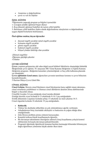 •   Araştırma ve değerlendirme
   •   çevre ve veli ile ilişkiler

ÖZEL EĞİTİM
*Öğretmenin yapacağı program şu bilgileri içermelidir
1 Çocuğun şimdiki eğitimsel başarı düzeyi
2 Kısa dönemli eğitimsel hedefleri de içeren yıllık hedefler
3 Belirlenen yıllık hedeflere ilişkin olarak değerlendirme süreçlerinin ve değerlendirme
uygun objektif kriterlerin belirlenmesi

Özel eğitime muhtaç duyan öğrenciler

   •   duyusal engelli çocuklar işitsel engelli çocuklar
   •   konuşma engelli çocuklar
   •   görme engelli çocuklar
   •   bedensel engelli çocuklar
   •   bilişsel yönden farklılığı olan çocuklar

-Zihinsel engelliler
-Öğrenme güçlüğü çekenler
-Üstünler

ÇEVRE EĞİTİMİ
Çevre; yaşamın gelişmesine etki eden doğal sosyal kültürel faktörlerin oluşturduğu bütünlük
İlköğretimde çevre eğitimi; TC anayasası ME Temel Kanunu ilköğretim ve Eğitim Kanunu
ilköğretim programı ilköğretim kurumları yönetmeliğinde ve beş yıllık kalkınma planında
yer almaktadır
Çevre eğitiminin Genel amacı; öğrencilere çevrenin tanıtılması koruma ve çevre bilincinin
kazandırılmasıdır
5 Haziran Dünya Çevre Günü Dür

CİNSEL EĞİTİM
Cinsel Gelişim; Bireyin cinsel büyümesi cinsel büyümesine karşı sağlıklı tutum takınması
cinsel sorunlarını yenebilmesi ve olumsuz cinsel dürtülerini denetim altına alabilmesinde
belgili ve becerikli olması
Cinsellik Çocukta 3-6 yaş aralığında cinsel meraka dönüşür
Erinliğe hazırlık evresi kızlarda 8-13 erkeklerde 9-14 5 yaş aralığındadır
Erinlik döneminin 2 aşaması kızlarda aybaşı 13 erkelerde ise meni çıkarma 14 5
Cinsel olgunluk kızlarda 18 erkelerde 19 yaş aralığındadır

   •   Rehberlik
   •   Türkiye’de okullarda rehberlikte en çok yönlendirmeye ağırlık verilmiştir
   •   Arkadaşlarının birey üzerindeki etkileşimi ve baskısının en yoğun olduğu döne
       ortaöğretimdir
   •   John Dewey problem çözme yöntemi kurucusudur
   •   Karanlık korkusu klasik koşullanmayla öğrenilir
   •   Bir davranışın tekrarlanma olasılığının edimsel (Araç) koşullanma yoluyla kontrol
       edilmesinin ön koşulu davranışın pekiştirilmesidir
   •   Programlı öğretimde öğretilecek konunun basitten karmaşığa bilinenden bilinmeyene
       doğru öğretilmesi yöntemine küçük adınlar ilkesi denir
 