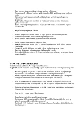 •   Tam öğrenme kuramının öğeleri ipucu katılım pekiştirme
   •   Konu merkezli yaklaşımı benimseye öğretmen öncelikle içeriğin ayrıntılarına önem
       verir
   •   Öğrenci merkezli yaklaşımın tercih edildiği yöntem işbirliği ve grupla çalışma
       yöntemidir
   •   Kağıt ve kalemle yapılan sınavların en büyük dezavantajı davranış durumunun
       gözlenememesidir
   •   Sunuş yoluyla öğretme yönteminde öncelikle içerik düzenli ve anlamlı bir biçimde
       sunulmalıdır

   •   Piaget’in bilişsel gelişim kuramı

   •   Bilişsel gelişim duyu-motor somut ve soyut işlemler olmak üzere üçe ayrılır
   •   Göreceli düşünce okul öncesi dönemde gelişmeye başlar
   •   Somut işlemler dönemindeki çocuklar benmerkezci düşünür

   •   Benlik tasarımı insan-varoluşçu kurama aittir
   •   Gestalt; parçalardan bütüne giden ve bütünlerin parçalardan farklı olduğu savunur
       (Bütünlük)
   •   Sınavlarda boşluk doldurma öğrencide ezbere yönlendirme etkisi yapar
   •   Taba’nın tümevarım yolunda amaçlar ilk basamakta yer alır
   •   Proje tekniği öğretim yöntemiyle öğrenci daha bağımsız çalışmayı ve problem çözme
       yeteneği gelişir




İNSAN HAKLARI VE DEMOKRASİ
İnsan hakları devredilemez Ve vazgeçilemez haklardır
Özgürlük; hukuk düzeninin yasaklamadığı kişinin başkalarına zarar vermediği davranışlardır

   •   Kişinin özgürlüğü anayasanın 12 maddesinde belirtiliştir (Herkes kişiliğine bağlı
       dokunulamaz devredilemez vazgeçilemez hak ve hürriyetlere sahiptir )
   •   Fransız düşünür Montesgueu; kanunu kraldan üstün gören bir anlayışla kanun yapan
       ile uygulayanı birbirinden ayırmıştır (aklın üstünlüğünü esas almıştır )

   •   Jean Jacgues Rousseeu ; Devleti kişileri kendi iradeleri ile meydana getirdikleri bir
       oluşum olarak görür (Devletin görevi kişi hak ve özgürlükleri güvence altına almaktır)

   •   İnsan hakları evrensel beyannemesi 10 Aralık 1948 Uluslar arası ilkelere bağlanmıştır
       30 maddeden oluşmaktadır

   •   5 mayıs 1949 avrupa konseyi kurulmuştur

   •   İnsan haklarıyla ilgili evrensel belgelerin sırası;
   •   İngiltere’de 1215 yılında ilan edilen Büyük Özgürlükler bildirgesi (Kralın vergi ve
       askerlik konuusndaki yetkileri kısıtlanmıştır )
   •   İngilterede 1698 Yurttaşlık Hakları Bildirgesi (Yasanın Krala karşı üstünlüğü ilkesini
       kabul etmiştir )
 