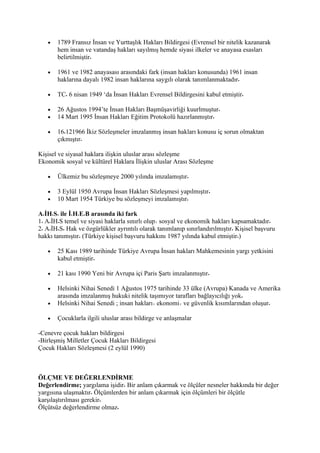 •   1789 Fransız İnsan ve Yurttaşlık Hakları Bildirgesi (Evrensel bir nitelik kazanarak
       hem insan ve vatandaş hakları sayılmış hemde siyasi ilkeler ve anayasa esasları
       belirtilmiştir

   •   1961 ve 1982 anayasası arasındaki fark (insan hakları konusunda) 1961 insan
       haklarına dayalı 1982 insan haklarına saygılı olarak tanımlanmaktadır

   •   TC 6 nisan 1949 ‘da İnsan Hakları Evrensel Bildirgesini kabul etmiştir

   •   26 Ağustos 1994’te İnsan Hakları Başmüşavirliği kuurlmuştur
   •   14 Mart 1995 İnsan Hakları Eğitim Protokolü hazırlanmıştır

   •   16 121966 İkiz Sözleşmeler imzalanmış insan hakları konusu iç sorun olmaktan
       çıkmıştır

Kişisel ve siyasal haklara ilişkin uluslar arası sözleşme
Ekonomik sosyal ve kültürel Haklara İlişkin uluslar Arası Sözleşme

   •   Ülkemiz bu sözleşmeye 2000 yılında imzalamıştır

   •   3 Eylül 1950 Avrupa İnsan Hakları Sözleşmesi yapılmıştır
   •   10 Mart 1954 Türkiye bu sözleşmeyi imzalamıştır

A İH S ile İ H E B arasında iki fark
1 A İH S temel ve siyasi haklarla sınırlı olup sosyal ve ekonomik hakları kapsamaktadır
2 A İH S Hak ve özgürlükler ayrıntılı olarak tanımlanıp sınırlandırılmıştır Kişisel başvuru
hakkı tanımıştır (Türkiye kişisel başvuru hakkını 1987 yılında kabul etmiştir )

   •   25 Kası 1989 tarihinde Türkiye Avrupa İnsan hakları Mahkemesinin yargı yetkisini
       kabul etmiştir

   •   21 kası 1990 Yeni bir Avrupa içi Paris Şartı imzalanmıştır

   •   Helsinki Nihai Senedi 1 Ağustos 1975 tarihinde 33 ülke (Avrupa) Kanada ve Amerika
       arasında imzalanmış hukuki nitelik taşımıyor tarafları bağlayıcılığı yok
   •   Helsinki Nihai Senedi ; insan hakları ekonomi ve güvenlik kısımlarından oluşur

   •   Çocuklarla ilgili uluslar arası bildirge ve anlaşmalar

-Cenevre çocuk hakları bildirgesi
-Birleşmiş Milletler Çocuk Hakları Bildirgesi
Çocuk Hakları Sözleşmesi (2 eylül 1990)



ÖLÇME VE DEĞERLENDİRME
Değerlendirme; yargılama işidir Bir anlam çıkarmak ve ölçüler nesneler hakkında bir değer
yargısına ulaşmaktır Ölçümlerden bir anlam çıkarmak için ölçümleri bir ölçütle
karşılaştırılması gerekir
Ölçütsüz değerlendirme olmaz
 