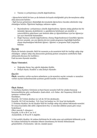 •   Tanıma ve yerleştirmeye yönelik değerlendirme;

- öğrencilerin belirli bir kurs ya da ünitenin ön koşulu niteliğindeki giriş davranışlarına sahip
olma derecesini belirler
- İlgili kursun geliştirmeyi düşündüğü davranışlarda öğrencilerce önceden edinilenler olup
olmadığını belirler Öğretimin başlangıç noktasını saptar

   •   Biçimlendirme- yerleştirmeye yönelik değerlendirme; öğretim sürüp giderken her bir
       ünitedeki öğrenme eksikliklerini ve güçlüklerini belirlemek için eksiklik ve
       yetersizliklerin giderilmesi yani ünitenin daha iyi öğrenilebilmesi için her öğrenciye
       ayrı ayrı önerilerde bulunmaktır
   •   Değer biçmeye yönelik değerlendirme; (Sonuç Değerlendirmesi) Genellikle öğretim
       devresi sonunda ara sıra öğretim devresi içinde programın öngördüğü hedeflere
       ulaşıp ulaşılmadığına bakılarak öğrenci öğretme ve programa ilişki yargılarda
       bulunur

ÖLÇME
Ölçme bir betimle işlemidir Belli bir nesnenin ya da nesnelerin belli bir özelliğe sahip olup
olmadığını sahipse sahip oluş derecesinin gözlenip gözlem sonuçlarını sembollerle ifade
edilmesidir (Konusu bir özelliktir )
Fark kavramı ölçmede temeldir

Ölçme Yöntemleri;

   •   Doğrudan ölçme; boy ağırlık doğrudan ölçülür
   •   Dolaylı ölçme; Sıcaklık ve zeka dolaylı ölçmedir

ÖLÇÜT
Ölçek; nesnelere verilen sayıların anlamlarını ya da nesnelere sayılar vermede ve nesnelere
verilen sayıları kullanılmasında uyulması gerekli kurallar ve kısaltmalar



Ölçek Türleri;
1 Sınıflama ölçekleri; Gözlemin en basit biçimi nesneleri belli bir yönden benzeyip
benzemediklerine göre sınıflamaktır (kadı-erkek evli- bekar dul- boşanmış) illerle kod
numarası verilmesi gibi
Özellikleri;
Simetrik; Ali Velinin akrabası ise veli de Ali’nin akrabasıdır
Geçişlik; Ali Veli’nin kardeşi Veli Ayşe’nin kardeşi ise Ali Ayşe’nin kardeşidir
2 Sıralama ölçekleri; bu tür ölçekler belli bir özelliğe sahip oluş miktarı bakımında nesneleri
bir sıraya koymakla elde edilir (öğrencilerin boy ve sınavdan aldıkları puana göre sıraya
bırakılması)
(İlker sınavda 5 olmuştur )
Geçişlik; A>B ve B>C ise A>C
Asimetriklik; A>B ise B>A değildir

3 Eşit aralıklı ölçekler; iki noktası belirlenip bu iki nokta arası eşit aralıklarla bölünerek ya da
bir noktası belirlenip bu noktadan itibaren tanımlanmış bir birimle bölmelenerek
geliştirilebilir (Termometre takvim; standart puan)
 