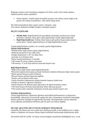 Başlangıç noktası (sıfır) tanımlanmış değişmez bir birim vardır keyfi olarak saptanır
toplama çıkarma işlemi yapılabilir

   •   Oranlı ölçekler; Aralıklı ölçek üzerindeki saymaca sıfır noktası yerine doğal ya da
       gerçek sıfır noktası konulabilirse elde edilen ölçeğe denir

Her türlü matematiksel işlem yapılır (metre kilogram saat)
Sıfır noktası ölçülecek özelliğin hiçliğini yokluğunu gösterir

ÖLÇÜT ÇEŞİTLERİ

   •   Mutlak ölçüt; Değerlendirilecek grup dikkate alınmadan önceden kesin olarak
       belirtilirse mutlaktır Buna göre yapıla değerlendire mutlak değerlendirmedir
   •   Bağıl Değerlendireme; Grubun ortala başarısı gibi grubun başarısından çıkarıla
       norma denir Yapılan değerlendirmeye de bağıl değerlendirme denir

Yapılan değerlendirme çeşitleri; not vermede yapılan değerlendirme
Mutlak Değerlendirme;
*Mutlak kritere bağlı olarak yapılan değerlendirme
-Hedef davranışların P’sine sahip olma
-İçeriğin (kapsamın) % 60 ‘ına sahip olma
-sınavdan en az 60 puan alma
*Kriter öncede belirlenmiş ve kesindir
*100 soruda 50 soruyu yapmış olan geçer
*100 metreyi 12 sn’de koşa atletizm sınavında başarılı olur

Bağıl Değerlendirme;
*Bağıl kritere bağlı olarak yapıla değerlendirmedir
*Bireylerin (öğrencilerin) grup içerisinde birebiriyle ilişkilen dirilmesine bağlı olarak yapılır
*Kriter grubun başarısına göre belirlenir
*Bireyin başarısı grubun başarısına bağlıdır
*Sınıfın yarısını başarılı kabul etme
*sınıfın aritmetik ortalamasının altında kalanları başarısız kabul etme
*sııftaki en başarılı 5 öğrenciyi belirleme
*Sınıfın başarısız lik dilimine giren öğrencilere ek öğreti hizmetleri sunma
*100 metre koşuyu ilk beşte tamamlayanlar atletiz takımına girecek
*100 soruluk testten aritmetik ortalamanın üzeride puan alanlar başarılı olur

Portfolyo Değerlendirme;
(Tümel değerlendirme); öğrencinin öğrenme sürecindeki performansının ve başarısının
kaydedildiği öğrencinin yıl içerisinde yaptığı tüm ödev çalışmalarını örneklerini bulunduğu
böylece gelişimin izlendiği bir değerlendire biçimidir Bu değerlendire süreçle alakalıdır
ayrıca öğrenme eksikliklerini belirleme gibi bir işlem söz konusu değildir


ÖLÇME ARACINDA BULUNMASI GEREKEN NİTELİKLER
Geçerlilik; Bir ölçme aracı her şeyden önce ölçülecek özellik ya da özellikleri tam ve doğru
olarak ve ölçülmesi söz konusu olmaya başka özelliklerle karıştırmada ölçebilmesine denir

Güvenirlik; belli bir özellik bir ölçme aracıyla değişik zamanlarda ölçüldüğünde aynı ya da
 