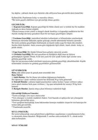 hiç değilse yaklaşık olarak aynı ölçümler elde ediliyorsa buna güvenirlik denir (tutarlılık)

Kullanışlılık; Puanlamanı kolay ve masrafsız olması;
*Bir testin geçerli olabilmesi için güvenirliği olması gerekir

GEÇERLİLİK;
1 Kapsam Geçerliliği; Kapsam geçerliliği bir bütün olarak testi ve testteki her bir maddeni
maksada ne derce hizmet ettiğidir
*Ölçme konusu evreni yeterli ve dengeli olarak örnekleye ve kapsadığı maddelerin her biri
ölçmek istediği davranışı gerçekten ölçen bir test kapsa geçerliliğine sahiptir

2 Yordama Geçerliliği; istatistiksel teknikler kullanılarak ve bilinenlerden yararlanılarak
bilinmeyen durumlar hakkında yapılan geleceğe yönelik tahminlerde bulunma işlemidir
Bir testin yordama geçerliliğini belirlemede en önemli nokta uygu bir ölçüt elde etmektir
Seçilen ölçüt ölçüsünü önem sırasına göre değişkenle ilgili olmalı karalı olmalı kolay ve
pratik olmalı

3 Yapı Geçerliliği; Bir ölçüde bilimsel kura geliştire süreciyle aynıdır
4 Görünüş Geçerliliği; Bir testi gerçekten ne ölçtüğüyle değil onun ne ölçüyor
göründüğüyle ilgilidir Örnek; Fizik testi yazılı bir testi içinde fizikle ilgili sorular varsa
görünüş geçerliliği vardır
Eğer bir test piyasaya kabul ettirilmek isteniyorsa görünüş geçerliliği yükseltilmelidir Kişilik
testlerindeki soruların ise görünüş geçerlilikleri gözlenmelidir


GÜVENİRLİLİK
Hata; elde edilen puan ile gerçek puan arasındaki fark
Hata Türleri
1 Sabit Hatalar; Her bir ölçme için miktarı değişmeyen hatalardır
Her öğrenciye 5 puan verilmesi terazini her defasında 50 gr fazla göstermek
2 Sistemli Hatalar; yoklama kağıdı puanlanırken sadece kızlara 5 puan verilmesi sadece
yazısı güzel olanlara fazla puan verilmesi; 1 kg aşan tartmalarda her nesneyi 50 kg fazla
tartması
3 Rastgele Hatalar; Şansla ortaya çıkan bilinmeye nedenlerle bağlı

Güvenirliği Etkileyen Etmenler;
*Testin uzunluğu; soru sayısı artarsa artar
*Test yönergesi ve testteki maddeleri ifadesi; Testi başında cevaplayıcılar için yönergenin
bulunması güvenirliği artırır
*Test içeriğinin benzeşikliği; konu bakımından homojen maddeler oluşan bir test heterojen bir
testten daha güvenirlidir
* Puanlamada nesnellik

KULLANIŞLILIK;
Bir testin kullanışlılığı onun geliştirilmesi çoğaltılması uygulanması ve puanlamasının kolay
ve ekonomik olması demektir İlköğretimde 3 sınıftan sonra testlerde D Y olarak testler
daha kullanışlıdır


SINAV TÜRLERİ
 