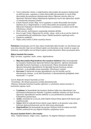 •   Yazılı yoklamalar; Sentez ve değerlendirme düzeyindeki davranışların ölçülmesinde
       en etkili kavrama uygulama ve analiz düzeyindeki davranışlarda iyi sayılır Bilgi
       düzeyindeki davranışlarının ölçümlersinde etkisiz Öğrenme sürecine etkisi ise
       öğrencileri fikirlerini ifadeye bütünleştirip örgütlemeye teşvik eder öğrencilere sürekli
       ve onaylayarak çalışmaya yöneltir
   •   Çoktan Seçmeli sorular; Bilgi kavra uygulama ve analiz düzeyindeki davranışları
       ölçülmesi de yi Değerlendirme ve sentez düzeyindeki davranışlarda yetersizdir
       Öğrencileri başkalarının fikirlerini hatırlamaya yorumlamaya ve analize teşvik eder
       Ezberlemeye yöneltir
   •   Sözlü sınavlar performansın vurgulandığı alanlarda etkilidir
   •   Kısa Cevaplı Testler; Öğrencinin bir sözcük rakam tarih ya da en çok bir cümle ile
       cevaplandırabileceği maddelerden oluşur Objektif puanlanın yapılacağı testtir
   •   Eşleştirme maddeleri;
   •   Doğru yanlış testleri; Çoktan seçmeliye benzer


Özümleme; Karşılaşılan yeni bir olayı objeyi kendisinden daha önceden var olan bilişsel yapı
içine alma sürecidir Eğer mevcut bilişsel yapılar yeni durumlara cevap vermek içi uygun ise
özümleme yeterli değilse mevcut bilişsel yapılar yeniden düzenlenir Buna (uyumsama) denir

Bilişsel alandaki Davranışlar;
Bilgi kavrama uygulama analiz sentez değerlendirme

   •   Bilgi düzeyindeki Değerlendirme Davranışların ölçülmesi; Bilgi basamağındaki
       davranışların ölçülmesinde öğrencide beklene bilgi öğelerini öğrenme durumunda
       öğrendiği biçimiyle hatırlaması ya da tanımasıdır Ölçme durumunda öğrenci
       öğrenme durumunda öğrendiklerini ilk öğrendiği biçimde hatırlayıp yazmalı
       söylemeli ya da gördüğü zaman tanımalıdır Ezberlemeyi vurgular
   •   Kavrama; O öğrencinin önceden öğrendiklerini yeni bir biçimde yeni bir
       düzenlemeyle sunması ya da farklı biçimlerde ve düzenlemelerde gördüğünde onları
       tanımasıdır 3 ‘e ayrılır

-Çeviri; Başka bir iletişim biçiminde çevirme
-Yorumlama ; Bir iletişim parçasının yeniden düzenlenmesidir
-Öteleme; İletişimde betimlene koşulları eğilimleri ve yönelimleri anlama üzerinde ve
kestirmeler yapmayı içerir

   •   Uygulama; bu basamaktaki davranışların ölçülmesi daha önce öğrenilenleri yeni
       durumlarda kullanılmasına ilişkindir Uygulama maddeleri anlamayı da ölçer Kısaca;
       öğrencileri öğrendiklerini transfer edebilme ve yeni problemlerin çözümünde
       kullanabilme gücünü ölçer
   •   Analiz; aralarında tek ya da çok yönlü ilişkiler buluna birkaç öğenin belli ilkelere göre
       örgütlenmesidir
   •   Sentez; Belli bir maksada hizmet edecek uygun öğeleri ya da parçaları seçip onları
       birbiriyle ilgileyip birleştirerek yeni bir ürün ortaya çıkarmasıdır
   •   Değerlendirme; Bu basamaktaki davranışları ölçülmesi belli bir maksat için belli
       ölçütler yardımıyla bir şeyi değerini bilinçlice yargılamayı içerir

Duyuşsal alandaki Hedef ve Davranışlar
Alma Tepkide bulunma Değer verme örgütleme bir değerler bütünüyle nitelenmişlik
 