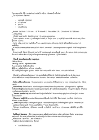 Davranışçılar öğrenmeyi mekanik bir süreç olarak ele alırlar
_Bu öğretimin ilkeleri:

   •   yaparak öğrenme
   •   pekiştirme
   •   Tekrar
   •   Güdülenme

_Kuram öncüleri: I Pavlov J:B Watson E:L Thorndike E:R: Guthrie ve B:F Skinner
_Deneylerde
_zil nötr uyarıcıdır Yani tepkiye yol açmayan uyarıcı
_Et tozu şartsız uyarıcı yani organizma için doğal olan ve tepkiyi otomatik olarak meydana
getiren uyarıcı
_Salya salgısı şartsız tepkidir Yani organizmanın isteksiz olarak gösterdiği normal bir
tepkidir
_Watson davranışı kas faaliyetleri olarak tanımlar Davranış çevreye uymak için bir eylemdir
der
_Sonunculuk ilkesi: Organizma belli bir durumda son olarak hangi davranışı göstermişse aynı
durumla tekrar karşılaştığında aynı davranışı gösterme eğilimindedir

_Klasik koşullanma kavramları:
1 Genelleme:
2 Geçiş: önceki öğrenmelerdir
3 Ayırt etme: farkında olma
4 Deneysel çözülme: sönme olayıdır
5 Kendiliğinden geri gelme: sönen davranışlar bir süre sonra yeniden canlanır

_Klasik koşullanma herhangi bir şeyin bağımlılığı ile ilgili terapilerde ya da davranış
bozukluklarının terapisi esnasında olumsuz davranışın söndürülmesinde kullanılır

_Edimsel koşullanma : Skinner ortaya koymuştur Pekiştirme ve ceza olmak üzere iki öğesi
vardır
_Pekiştirme: istenilen ve istenilmeye davranışların oluşturulması için uyarım ve tepkinin
birbirine bağlanmasını amaçlayan işleme denir Bu işlemin araçlarına pekiştireç denir Olumlu
ve olumsuz diye ikiye ayrılır
_Olumlu pekiştireç: ortama konulduğunda belirli bir davranışı yapılma olasılığını artıran
uyarıcılardır
_Olumsuz pekiştireç: ortamdan çıkarıldığında belirli bir davranışın yapılma olasılığını
artıran uyarıcılardır
_Ceza: organizmaya istediği bir şeyin verilmemesi yada istemediği bir şeyin verilmesidir
_Ceza davranışı yok etmez azaltabilir Ya da durdurabilir
_Edimsel koşullanma yaklaşımı otostik ve özürlü çocukların eğitiminde etkili bir şekilde
kullanılır

_Bağlantı Kuramı : iki uyarıcının aynı ada tekrar tekrar ortaya çıkmasıyla iki uyarıcının
bağlantılı duruma gelmesi ve birinin diğerini hatırlatması temeline dayanır
_Kurucuları : Edward Lee Thorndike
_Bağlantı kuramı öğrenme ilkeleri

   •   Hazırbulunuşluk:
 