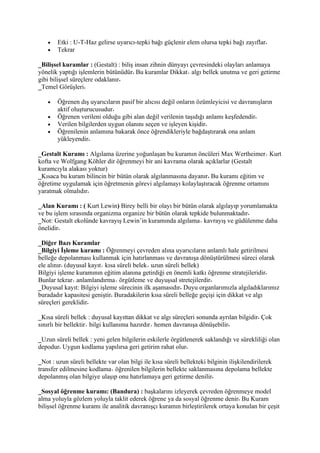 •   Etki : U-T-Haz gelirse uyarıcı-tepki bağı güçlenir elem olursa tepki bağı zayıflar
    •   Tekrar

_Bilişsel kuramlar : (Gestalt) : biliş insan zihnin dünyayı çevresindeki olayları anlamaya
yönelik yaptığı işlemlerin bütünüdür Bu kuramlar Dikkat algı bellek unutma ve geri getirme
gibi bilişsel süreçlere odaklanır
_Temel Görüşleri

    •   Öğrenen dış uyarıcıların pasif bir alıcısı değil onların özümleyicisi ve davranışların
        aktif oluşturucusudur
    •   Öğrenen verileni olduğu gibi alan değil verilenin taşıdığı anlamı keşfedendir
    •   Verilen bilgilerden uygun olanını seçen ve işleyen kişidir
    •   Öğrenilenin anlamına bakarak önce öğrendikleriyle bağdaştırarak ona anlam
        yükleyendir

_Gestalt Kuramı : Algılama üzerine yoğunlaşan bu kuramın öncüleri Max Wertheimer Kurt
kofta ve Wolfgang Köhler dir öğrenmeyi bir ani kavrama olarak açıklarlar (Gestalt
kuramcıyla alakası yoktur)
_Kısaca bu kuram bilincin bir bütün olarak algılanmasına dayanır Bu kuramı eğitim ve
öğretime uygulamak için öğretmenin görevi algılamayı kolaylaştıracak öğrenme ortamını
yaratmak olmalıdır

_Alan Kuramı : ( Kurt Lewin) Birey belli bir olayı bir bütün olarak algılayıp yorumlamakta
ve bu işlem sırasında organizma organize bir bütün olarak tepkide bulunmaktadır
_Not: Gestalt ekolünde kavrayış Lewin’in kuramında algılama kavrayış ve güdülenme daha
önelidir

_Diğer Bazı Kuramlar
_Bilgiyi İşleme kuramı : Öğrenmeyi çevreden alına uyarıcıların anlamlı hale getirilmesi
belleğe depolanması kullanmak için hatırlanması ve davranışa dönüştürülmesi süreci olarak
ele alınır (duyusal kayıt kısa süreli belek uzun süreli bellek)
Bilgiyi işleme kuramının eğitim alanına getirdiği en önemli katkı öğrenme stratejileridir
Bunlar tekrar anlamlandırma örgütleme ve duyuşsal stretejilerdir
_Duyusal kayıt: Bilgiyi işleme sürecinin ilk aşamasıdır Duyu organlarımızla algıladıklarımız
buradadır kapasitesi geniştir Buradakilerin kısa süreli belleğe geçişi için dikkat ve algı
süreçleri gereklidir

_Kısa süreli bellek : duyusal kayıttan dikkat ve algı süreçleri sonunda ayrılan bilgidir Çok
sınırlı bir bellektir bilgi kullanıma hazırdır hemen davranışa dönüşebilir

_Uzun süreli bellek : yeni gelen bilgilerin eskilerle örgütlenerek saklandığı ve sürekliliği olan
depodur Uygun kodlama yapılırsa geri getirim rahat olur

_Not : uzun süreli bellekte var olan bilgi ile kısa süreli bellekteki bilginin ilişkilendirilerek
transfer edilmesine kodlama öğrenilen bilgilerin bellekte saklanmasına depolama bellekte
depolanmış olan bilgiye ulaşıp onu hatırlamaya geri getirme denilir

_Sosyal öğrenme kuramı: (Bandura) : başkalarını izleyerek çevreden öğrenmeye model
alma yoluyla gözlem yoluyla taklit ederek öğrene ya da sosyal öğrenme denir Bu Kuram
bilişsel öğrenme kuramı ile analitik davranışçı kuramın birleştirilerek ortaya konulan bir çeşit
 