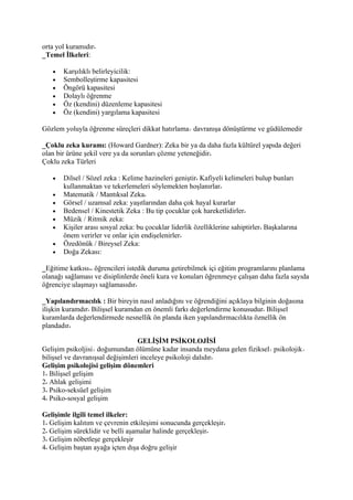 orta yol kuramıdır
_Temel İlkeleri:

   •   Karşılıklı belirleyicilik:
   •   Sembolleştirme kapasitesi
   •   Öngörü kapasitesi
   •   Dolaylı öğrenme
   •   Öz (kendini) düzenleme kapasitesi
   •   Öz (kendini) yargılama kapasitesi

Gözlem yoluyla öğrenme süreçleri dikkat hatırlama davranışa dönüştürme ve güdülemedir

_Çoklu zeka kuramı: (Howard Gardner): Zeka bir ya da daha fazla kültürel yapıda değeri
olan bir ürüne şekil vere ya da sorunları çözme yeteneğidir
Çoklu zeka Türleri

   •   Dilsel / Sözel zeka : Kelime hazineleri geniştir Kafiyeli kelimeleri bulup bunları
       kullanmaktan ve tekerlemeleri söylemekten hoşlanırlar
   •   Matematik / Mantıksal Zeka
   •   Görsel / uzamsal zeka: yaşıtlarından daha çok hayal kurarlar
   •   Bedensel / Kinestetik Zeka : Bu tip çocuklar çok hareketlidirler
   •   Müzik / Ritmik zeka:
   •   Kişiler arası sosyal zeka: bu çocuklar liderlik özelliklerine sahiptirler Başkalarına
       önem verirler ve onlar için endişelenirler
   •   Özedönük / Bireysel Zeka:
   •   Doğa Zekası:

_Eğitime katkısı öğrencileri istedik duruma getirebilmek içi eğitim programlarını planlama
olanağı sağlaması ve disiplinlerde öneli kura ve konuları öğrenmeye çalışan daha fazla sayıda
öğrenciye ulaşmayı sağlamasıdır

_Yapılandırmacılık : Bir bireyin nasıl anladığını ve öğrendiğini açıklaya bilginin doğasına
ilişkin kuramdır Bilişsel kuramdan en önemli farkı değerlendirme konusudur Bilişsel
kuramlarda değerlendirmede nesnellik ön planda iken yapılandırmacılıkta öznellik ön
plandadır

                                   GELİŞİM PSİKOLOJİSİ
Gelişim psikoljisi doğumundan ölümüne kadar insanda meydana gelen fiziksel psikolojik
bilişsel ve davranışsal değişimleri inceleye psikoloji dalıdır
Gelişim psikolojisi gelişim dönemleri
1 Bilişsel gelişim
2 Ahlak gelişimi
3 Psiko-seksüel gelişim
4 Psiko-sosyal gelişim

Gelişimle ilgili temel ilkeler:
1 Gelişim kalıtım ve çevrenin etkileşimi sonucunda gerçekleşir
2 Gelişim süreklidir ve belli aşamalar halinde gerçekleşir
3 Gelişim nöbetleşe gerçekleşir
4 Gelişim baştan ayağa içten dışa doğru gelişir
 