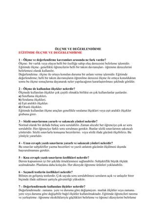 ÖLÇME VE DEĞERLENDİRME
EĞİTİMDE ÖLÇME VE DEĞERLENDİRME

1 – Ölçme ve değerlendirme kavramları arasında ne fark vardır?
Ölçme bir varlık veya olayın belli bir özelliğe sahip oluş derecesini belirleme işlemidir
Eğitimde ölçme genellikle öğrencilerin belli bir takım davranışları öğrenme derecelerini
belirlemesi olarak kullanılır
Değerlendirme ölçme ile ortaya konulan duruma bir anlam verme işlemidir Eğitimde
değerlendirme; belli bir takım davranışların öğrenilme derecesi ölçme ile ortaya konulduktan
sonra bu ölçme sonuçlarına dayanarak neler yapılacağının kararlaştırılması şeklinde görülür

2 – Ölçme de kullanılan ölçekler nelerdir?
Ölçmede kullanılan ölçekler çok çeşitli olmakla birlikte en çok kullanılanlar şunlardır
a) Sınıflama ölçekleri
b) Sıralama ölçekleri
c) Eşit aralıklı ölçekler
d) Oranlı ölçekler
Eğitimde kullanılan ölçme araçları genellikle sıralama ölçekleri veya eşit aralıklı ölçekler
grubuna girer

3 – Sözlü sınavlarının yararlı ve sakıncalı yönleri nelerdir?
Normal olarak bir defada birkaç soru sorulabilir Zaman alıcıdır her öğrenciye çok az soru
sorulabilir Her öğrenciye farklı soru sorulması gerekir Bunlar sözlü sınavlarının sakıncalı
yönleridir Sözlü sınavlarla konuşma becerilerini veya sözlü ifade gücünü ölçebiliriz Bu
yönüyle yararlıdır

4 – Uzun cevaplı yazılı sınavların yararlı ve sakıncalı yönleri nelerdir?
Bu sınavlar subjektifler yazma becerileri ve yazılı anlatım gücünün ölçülmesi dışında
başvurulmaması gerekir

5 – Kısa cevaplı yazılı sınavların özellikleri nelerdir?
Dersin kapsamının iyi bir şekilde örneklenmesi sağlanabilir Subjektiflik büyük ölçüde
azalmaktadır Planlama daha kolaydır Her düzeyde öğrenme ürünleri yoklanabilir

6 – Seçmeli testlerin özellikleri nelerdir?
Bilinen en gelişmiş testlerdir Çok sayıda soru sorulabilmesi soruların açık ve anlaşılır birer
biçimde ifade edilmesi şartıyla güvenirliği yüksektir

7 – Değerlendirmede kullanılan ölçütler nelerdir?
Değerlendirmede zamana yere ve duruma göre değişmeyen mutlak ölçütler veya zamana
yere veya duruma göre değişebilir bağıl ölçütler kullanılmaktadır Eğitimde öğrencileri tanıma
ve yerleştirme öğrenme eksiklikleriyle güçlükleri belirleme ve öğrenci düzeylerini belirleme
 