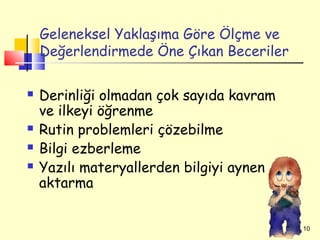 Geleneksel Yaklaşıma Göre Ölçme ve
    Değerlendirmede Öne Çıkan Beceriler

   Derinliği olmadan çok sayıda kavram
    ve ilkeyi öğrenme
   Rutin problemleri çözebilme
   Bilgi ezberleme
   Yazılı materyallerden bilgiyi aynen
    aktarma


                                          10
 
