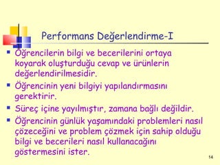 Performans Değerlendirme-I
   Öğrencilerin bilgi ve becerilerini ortaya
    koyarak oluşturduğu cevap ve ürünlerin
    değerlendirilmesidir.
   Öğrencinin yeni bilgiyi yapılandırmasını
    gerektirir.
   Süreç içine yayılmıştır, zamana bağlı değildir.
   Öğrencinin günlük yaşamındaki problemleri nasıl
    çözeceğini ve problem çözmek için sahip olduğu
    bilgi ve becerileri nasıl kullanacağını
    göstermesini ister.                               14
 