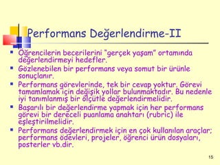 Performans Değerlendirme-II
   Öğrencilerin becerilerini “gerçek yaşam” ortamında
    değerlendirmeyi hedefler.
   Gözlenebilen bir performans veya somut bir ürünle
    sonuçlanır.
   Performans görevlerinde, tek bir cevap yoktur. Görevi
    tamamlamak için değişik yollar bulunmaktadır. Bu nedenle
    iyi tanımlanmış bir ölçütle değerlendirmelidir.
   Başarılı bir değerlendirme yapmak için her performans
    görevi bir dereceli puanlama anahtarı (rubric) ile
    eşleştirilmelidir.
   Performans değerlendirmek için en çok kullanılan araçlar;
    performans ödevleri, projeler, öğrenci ürün dosyaları,
    posterler vb.dir.
                                                           15
 