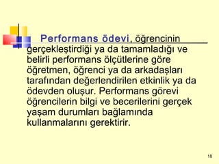 Performans ödevi, öğrencinin
gerçekleştirdiği ya da tamamladığı ve
belirli performans ölçütlerine göre
öğretmen, öğrenci ya da arkadaşları
tarafından değerlendirilen etkinlik ya da
ödevden oluşur. Performans görevi
öğrencilerin bilgi ve becerilerini gerçek
yaşam durumları bağlamında
kullanmalarını gerektirir.


                                            18
 