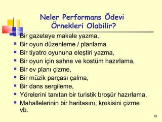 Neler Performans Ödevi
              Örnekleri Olabilir?
   Bir gazeteye makale yazma,
   Bir oyun düzenleme / planlama
   Bir tiyatro oyununa eleştiri yazma,
   Bir oyun için sahne ve kostüm hazırlama,
   Bir ev planı çizme,
   Bir müzik parçası çalma,
   Bir dans sergileme,
   Yörelerini tanıtan bir turistik broşür hazırlama,
   Mahallelerinin bir haritasını, krokisini çizme
    vb.
                                                        19
 