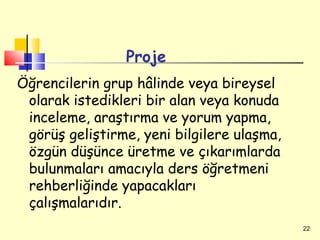 Proje
Öğrencilerin grup hâlinde veya bireysel
 olarak istedikleri bir alan veya konuda
 inceleme, araştırma ve yorum yapma,
 görüş geliştirme, yeni bilgilere ulaşma,
 özgün düşünce üretme ve çıkarımlarda
 bulunmaları amacıyla ders öğretmeni
 rehberliğinde yapacakları
 çalışmalarıdır.
                                            22
 