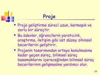 Proje
   Proje geliştirme süreci uzun, karmaşık ve
    zorlu bir süreçtir.
   Bu ödevler, öğrencilerin yaratıcılık,
    araştırma, iletişim gibi üst düzey zihinsel
    becerilerini geliştirir.
   Projenin tasarımından ortaya konulmasına
    kadar geçen süreç, bilimsel süreç
    basamaklarını içereceğinden bilimsel süreç
    becerilerinin gelişmesine yardımcı olur.
                                                  23
 