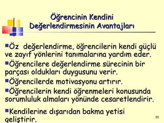 Öğrencinin Kendini
        Değerlendirmesinin Avantajları

Öz  değerlendirme, öğrencilerin kendi güçlü
ve zayıf yönlerini tanımalarına yardım eder.
Öğrencilere değerlendirme sürecinin bir
parçası oldukları duygusunu verir.
Öğrencilerde motivasyonu artırır.
Öğrencilerin kendi öğrenmeleri konusunda
sorumluluk almaları yönünde cesaretlendirir.
Kendilerine   dışarıdan bakma yetisi
geliştirir.                                35
 