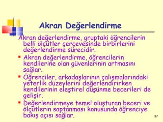 Akran Değerlendirme
Akran değerlendirme, gruptaki öğrencilerin
  belli ölçütler çerçevesinde birbirlerini
  değerlendirme sürecidir.
 Akran değerlendirme, öğrencilerin

  kendilerine olan güvenlerinin artmasını
  sağlar.
 Öğrenciler, arkadaşlarının çalışmalarındaki

  yeterlik düzeylerini değerlendirirken
  kendilerinin eleştirel düşünme becerileri de
  gelişir.
 Değerlendirmeye temel oluşturan beceri ve

  ölçütlerin saptanması konusunda öğrenciye
  bakış açısı sağlar.                            37
 