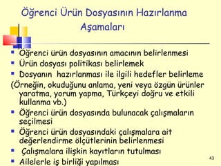 Öğrenci Ürün Dosyasının Hazırlanma
                Aşamaları

 Öğrenci ürün dosyasının amacının belirlenmesi
 Ürün dosyası politikası belirlemek

 Dosyanın hazırlanması ile ilgili hedefler belirleme

(Örneğin, okuduğunu anlama, yeni veya özgün ürünler
  yaratma, yorum yapma, Türkçeyi doğru ve etkili
  kullanma vb.)
 Öğrenci ürün dosyasında bulunacak çalışmaların

  seçilmesi
 Öğrenci ürün dosyasındaki çalışmalara ait

  değerlendirme ölçütlerinin belirlenmesi
 Çalışmalara ilişkin kayıtların tutulması
                                                        43
 Ailelerle iş birliği yapılması
 