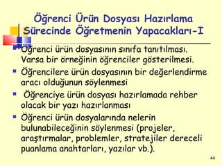 Öğrenci Ürün Dosyası Hazırlama
    Sürecinde Öğretmenin Yapacakları-I
   Öğrenci ürün dosyasının sınıfa tanıtılması.
    Varsa bir örneğinin öğrenciler gösterilmesi.
   Öğrencilere ürün dosyasının bir değerlendirme
    aracı olduğunun söylenmesi
    Öğrenciye ürün dosyası hazırlamada rehber
    olacak bir yazı hazırlanması
   Öğrenci ürün dosyalarında nelerin
    bulunabileceğinin söylenmesi (projeler,
    araştırmalar, problemler, stratejiler dereceli
    puanlama anahtarları, yazılar vb.).
                                                     44
 