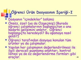 Öğrenci Ürün Dosyasının İçeriği-I
   Dosyanın “içindekiler” bölümü
   Önsöz, özet (ya da Özgeçmiş) (Burada
    öğrenci çalışmalarının başlangıçtan o ana
    kadarki gelişimini anlatır. Öğrenci
    başlangıçta neredeydi? Bu aşamaya nasıl
    geldi?)
   Öğrenci tarafından dosyaya konulan tüm
    ürünler ya da çalışmalar.
   Yapılan her çalışmanın değerlendirilmesi ile
    ilgili dereceli puanlama anahtarı, kontrol
    listesi ya da öz değerlendirme formları gibi
    araçlar.                                     46
 