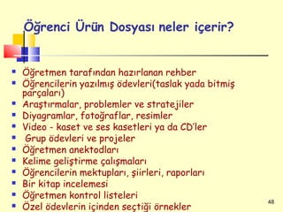 Öğrenci Ürün Dosyası neler içerir?


   Öğretmen tarafından hazırlanan rehber
   Öğrencilerin yazılmış ödevleri(taslak yada bitmiş
    parçaları)
   Araştırmalar, problemler ve stratejiler
   Diyagramlar, fotoğraflar, resimler
   Video - kaset ve ses kasetleri ya da CD’ler
    Grup ödevleri ve projeler
   Öğretmen anektodları
   Kelime geliştirme çalışmaları
   Öğrencilerin mektupları, şiirleri, raporları
   Bir kitap incelemesi
   Öğretmen kontrol listeleri
                                                        48
   Özel ödevlerin içinden seçtiği örnekler
 