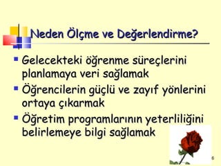 Neden Ölçme ve Değerlendirme?

 Gelecekteki öğrenme süreçlerini
  planlamaya veri sağlamak
 Öğrencilerin güçlü ve zayıf yönlerini

  ortaya çıkarmak
 Öğretim programlarının yeterliliğini

  belirlemeye bilgi sağlamak

                                          6
 