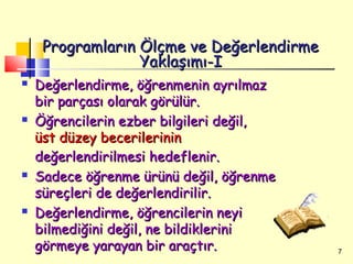 Programların Ölçme ve Değerlendirme
                  Yaklaşımı-I
   Değerlendirme, öğrenmenin ayrılmaz
    bir parçası olarak görülür.
   Öğrencilerin ezber bilgileri değil,
    üst düzey becerilerinin
    değerlendirilmesi hedeflenir.
   Sadece öğrenme ürünü değil, öğrenme
    süreçleri de değerlendirilir.
   Değerlendirme, öğrencilerin neyi
    bilmediğini değil, ne bildiklerini
    görmeye yarayan bir araçtır.           7
 