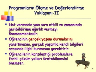 Programların Ölçme ve Değerlendirme
                Yaklaşımı-II

   Not vermenin yanı sıra etkili ve zamanında
    geribildirime ağırlık vermeyi
    önemsemektedir.
   Öğrencinin gerçek yaşam durumlarını
    yansıtmasını, gerçek yaşamla kendi bilgileri
    arasında ilişki kurmasını gerektirir.
   Öğrencilerin karşılaştığı problemlere
    farklı çözüm yolları üretebilmesini
    önemser.
                                                   8
 