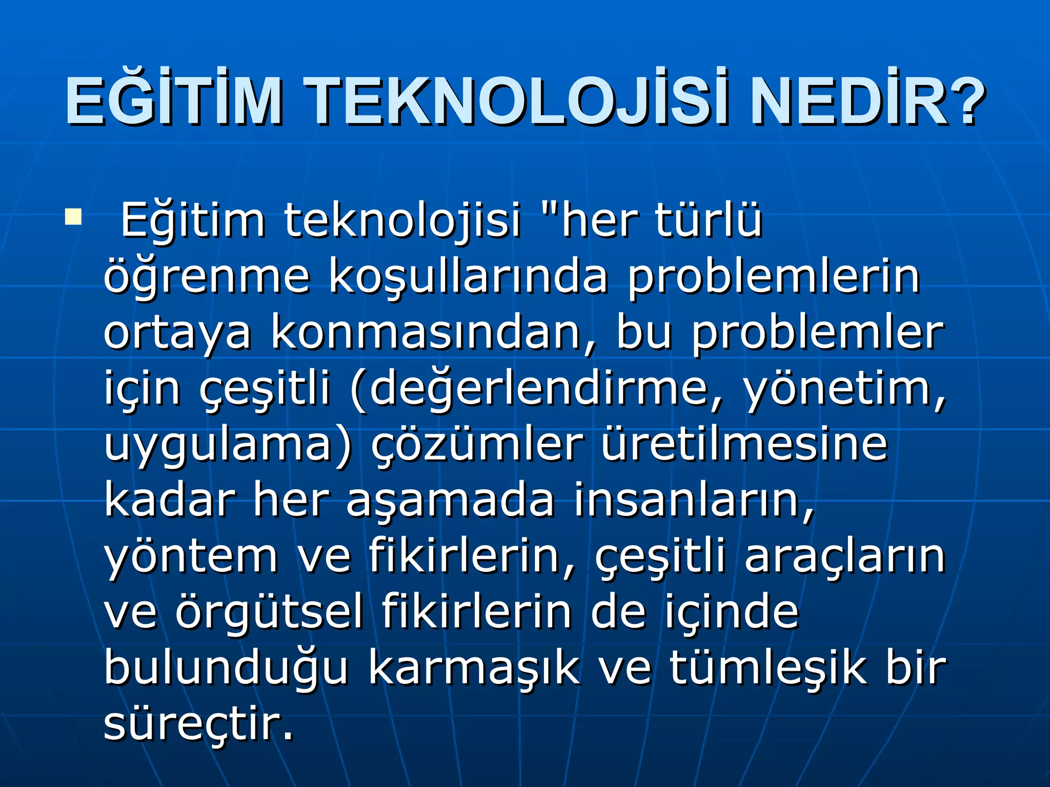 EĞİTİM TEKNOLOJİSİ NEDİR? Eğitim teknolojisi "her türlü öğrenme koşullarında problemlerin ortaya konmasından, bu problemler için çeşitli (değerlendirme, yönetim, uygulama) çözümler üretilmesine kadar her aşamada insanların, yöntem ve fikirlerin, çeşitli araçların ve örgütsel fikirlerin de içinde bulunduğu karmaşık ve tümleşik bir süreçtir. 