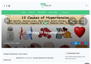    
HOME ABOUT US HEALTH ISSUES 
HEALTH & MIND CONTACT US

Health
Eitiology of Hypertension
November 6, 2022 by admin     
Eitiology of Hypertension -various aspects
Hypertension is mainly either Essential hypertension or Secondary
hypertension
OUR NEWSLETTERS
Get our best recipes and tips in your
inbox. Sign up now!
 