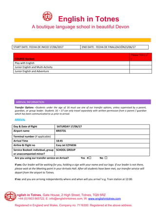 ​English in Totnes
A boutique language school in beautiful Devon
BOOKING INFORMATION
START DATE: FECHA DE INICIO 17/06/2017 END DATE: FECHA DE FINALIZACIÓN23/06/17
COURSE Booked
Please Tick ( √
)
Play with English
Junior English and Multi-Activity
Junior English and Adventure
Transfer Options –​Students under the age of 16 must use one of our transfer options, unless supervised by a parent,
guardian, or group leader. Students 16 – 17 can only travel separately with written permission from a parent / guardian
which has been communicated to us prior to arrival.​ ​INFORMATION
ARRIVAL
Day & Date of flight SATURDAY 17/06/17
Airport name BRISTOL
Terminal number ​(if applicable)
Arrival Time 18:45
Airline & Flight no Easy Jet EZY6036
Service Booked: individual, group
or unaccompanied minor?
SCHOOL GROUP
Are you using our transfer service on Arrival? Yes X☐ No ☐
If yes: ​Our leader will be waiting for you, holding a sign with your name and our logo. If our leader is not there,
please wait at the Meeting point in your Arrivals Hall. After all students have been met, our transfer service will
depart from the airport to Totnes.
If no:​ and you are arriving independently where and when will you arrive? e.g. Train station at 12:00.
English in Totnes​, Gate House, 2 High Street, Totnes, TQ9 5RZ
T: +44 (0)1803 865722, E: info@englishintotnes.com, W: ​www.englishintotnes.com
Registered in England and Wales. Company no: 7116300. Registered at the above address.
 