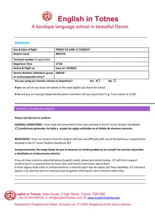 ​English in Totnes
A boutique language school in beautiful Devon
_____________________________________________________________________________________________
DEPARTURE
Day & Date of flight FRIDAY 23 JUNE 17 23/06/17
Airport name BRISTOL
Terminal number ​(if applicable)
Departure Time 17:50
Airline & Flight no Easy Jet EZY6035
Service Booked: individual, group
or unaccompanied minor?
GROUP
Are you using our transfer service on Departure? Yes X☐ No ☐
If yes: ​we will let you know the details in the week before you leave the school.
If no​ and you are leaving independently where and when will you leave from? e.g. Train station at 12:00.
Please tick the box to confirm:
GENERAL CONDITIONS: ​I have read and consented to the rules outlined in the EiT Junior Student Handbook
X​☐condiciones generales: he leído y acepto las reglas señaladas en el folleto de alumnos menores.
BEHAVIOUR:​ I have no concerns that the student will have any difficulty with any of the behaviour requirements
detailed in the EiT Junior Student Handbook​ X​☐
Comportamiento: No tengo dudas de que el alumnos no tendrá problemas en cumplir las normas requeridas
y detalladas en el documento anterior
If you do have concerns about behaviour/support needs, please give details below. EiT will try to support
students but it is essential that we have clear and honest information about them.
Si tiene alguna duda sobre el comportamiento o necesita algún tipo de apoyo, por favor detállelas. EiT intentará
apoyar a los alumnos pero es necesario que tengamos información clara y honesta sobre ellos.
____________________________________________________________________________________
____________________________________________________________________________________
____________________________________________________________________________________
English in Totnes​, Gate House, 2 High Street, Totnes, TQ9 5RZ
T: +44 (0)1803 865722, E: info@englishintotnes.com, W: ​www.englishintotnes.com
Registered in England and Wales. Company no: 7116300. Registered at the above address.
 