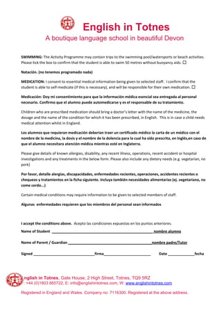 ​English in Totnes
A boutique language school in beautiful Devon
SWIMMING:​ The Activity Programme may contain trips to the swimming pool/watersports or beach activities.
Please tick the box to confirm that the student is​ ​able to swim 50 metres without buoyancy aids.​ ​☐
Natación. (no tenemos programado nada)
MEDICATION:​ I consent to essential medical information being given to selected staff. I confirm that the
student is able to self-medicate (if this is necessary), and will be responsible for their own medication. ​☐
Medicación: Doy mi consentimiento para que la información médica esencial sea entregada al personal
necesario. Confirmo que el alumno puede automedicarse y es el responsable de su tratamiento.
Children who are prescribed medication should bring a doctor’s letter with the name of the medicine, the
dosage and the name of the condition for which it has been prescribed, in English. This is in case a child needs
medical attention whilst in England.
Los alumnos que requieran medicación deberían traer un certificado médico la carta de un médico con el
nombre de la medicina, la dosis y el nombre de la dolencia para la cual ha sido prescrita, en Inglés,en caso de
que el alumno necesitara atención médica mientras esté en Inglaterra.
Please give details of known allergies, disability, any recent illness, operations, recent accident or hospital
investigations and any treatments in the below form. Please also include any dietery needs (e.g. vegetarian, no
pork)
Por favor, detalle alergias, discapacidades, enfermedades recientes, operaciones, accidentes recientes o
chequeos y tratamientos en la ficha siguiente. Incluya también necesidades alimentarias (ej. vegetariano, no
come cerdo...)
Certain medical conditions may require information to be given to selected members of staff.
Algunas enfermedades requieren que los miembros del personal sean informados
I accept the conditions above.​ Acepto las condiciones expuestas en los puntos anteriores.
Name of Student ​_________________________________________________ nombre alumno
Name of Parent / Guardian ​_________________________________________nombre padre/Tutor
Signed ______________________________firma_______________________ Date _____________fecha
English in Totnes​, Gate House, 2 High Street, Totnes, TQ9 5RZ
T: +44 (0)1803 865722, E: info@englishintotnes.com, W: ​www.englishintotnes.com
Registered in England and Wales. Company no: 7116300. Registered at the above address.
 
