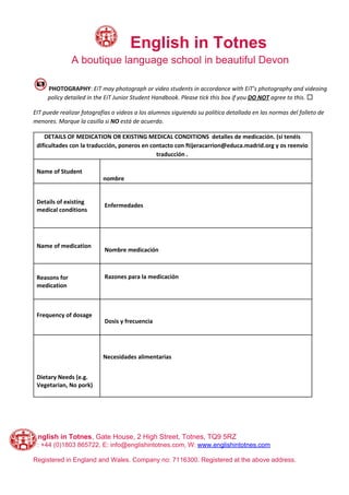 ​English in Totnes
A boutique language school in beautiful Devon
PHOTOGRAPHY​: ​EiT may photograph or video students in accordance with EiT’s photography and videoing
policy detailed in the EiT Junior Student Handbook. Please tick this box if you ​DO NOT​ agree to this.​ ☐
EIT puede realizar fotografías o videos a los alumnos siguiendo su política detallada en las normas del folleto de
menores. Marque la casilla si ​NO​ está de acuerdo.
DETAILS OF MEDICATION OR EXISTING MEDICAL CONDITIONS detalles de medicación. (si tenéis
dificultades con la traducción, poneros en contacto con ftijeracarrion@educa.madrid.org y os reenvio
traducción .
Name of Student
nombre
Details of existing
medical conditions
Enfermedades
Name of medication
Nombre medicación
Reasons for
medication
Razones para la medicación
Frequency of dosage
Dosis y frecuencia
Dietary Needs (e.g.
Vegetarian, No pork)
Necesidades alimentarias
English in Totnes​, Gate House, 2 High Street, Totnes, TQ9 5RZ
T: +44 (0)1803 865722, E: info@englishintotnes.com, W: ​www.englishintotnes.com
Registered in England and Wales. Company no: 7116300. Registered at the above address.
 