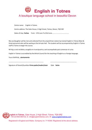 ​English in Totnes
A boutique language school in beautiful Devon
Centre name: English in Totnes
Centre address: The Gate House, 2 High Street, Totnes, Devon, TQ9 5RZ
Dates of stay:​ Fechas From: 17th June To:23rd June…………………………….
My son/daughter will be met and collected from the airport/train station by trained English in Totnes Meet &
Greet personnel who will be waiting at the Arrivals Hall. The student will be accompanied by English in Totnes
staff to Totnes to begin the course.
Mi hijo,a será recibido y acogido en el aeropuerto y será acompañado para comenzar el curso.
English in Totnes is accredited by the British Council for the teaching of English as a foreign language.
Yours faithfully, ​atentamente
_________________________________________ _______________________________
Signature of Parent/Guardian ​Firma padre/madre/tutor ​ Date ​fecha
English in Totnes​, Gate House, 2 High Street, Totnes, TQ9 5RZ
T: +44 (0)1803 865722, E: info@englishintotnes.com, W: ​www.englishintotnes.com
Registered in England and Wales. Company no: 7116300. Registered at the above address.
 