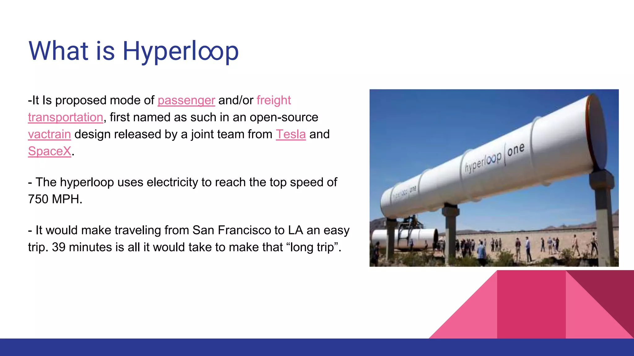 What is Hyperl∞p
-It Is proposed mode of passenger and/or freight
transportation, first named as such in an open-source
vactrain design released by a joint team from Tesla and
SpaceX.
- The hyperloop uses electricity to reach the top speed of
750 MPH.
- It would make traveling from San Francisco to LA an easy
trip. 39 minutes is all it would take to make that “long trip”.
 