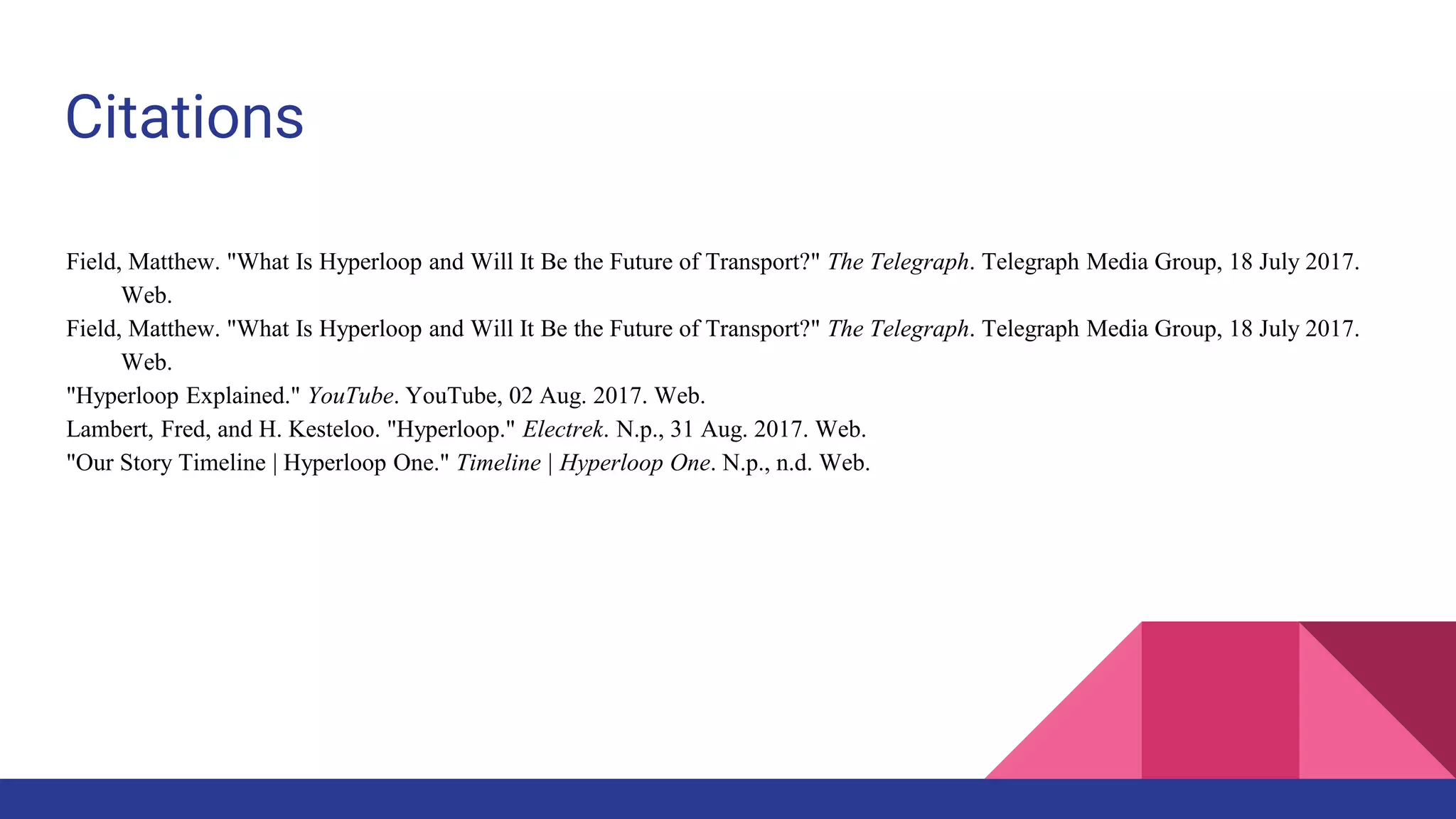 Citations
Field, Matthew. "What Is Hyperloop and Will It Be the Future of Transport?" The Telegraph. Telegraph Media Group, 18 July 2017.
Web.
Field, Matthew. "What Is Hyperloop and Will It Be the Future of Transport?" The Telegraph. Telegraph Media Group, 18 July 2017.
Web.
"Hyperloop Explained." YouTube. YouTube, 02 Aug. 2017. Web.
Lambert, Fred, and H. Kesteloo. "Hyperloop." Electrek. N.p., 31 Aug. 2017. Web.
"Our Story Timeline | Hyperloop One." Timeline | Hyperloop One. N.p., n.d. Web.
 